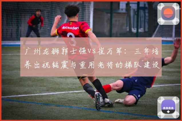 广州龙狮郭士强vs崔万军：三年培养出祝铭震与重用老将的梯队建设对比