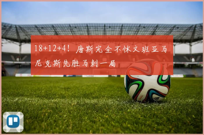 18+12+4！唐斯完全不怵文班亚马 尼克斯先胜马刺一局