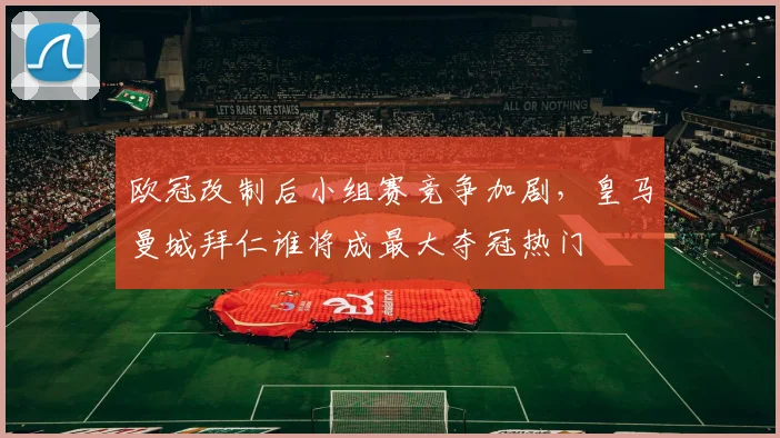 欧冠改制后小组赛竞争加剧，皇马曼城拜仁谁将成最大夺冠热门