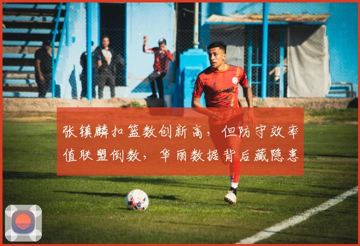 张镇麟扣篮数创新高，但防守效率值联盟倒数，华丽数据背后藏隐患